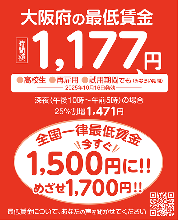 大阪府の最低賃金 時間額1,177円 [●高校生●再雇用●試用期間（みならい期間）でも] 深夜（午後10時〜午前5時）の場合 25%割増1,471円 全国一律最低賃金1,500円をめざそう！